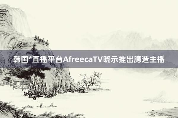 韩国*直播平台AfreecaTV晓示推出臆造主播